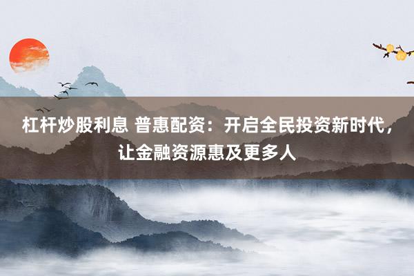 杠杆炒股利息 普惠配资：开启全民投资新时代，让金融资源惠及更多人