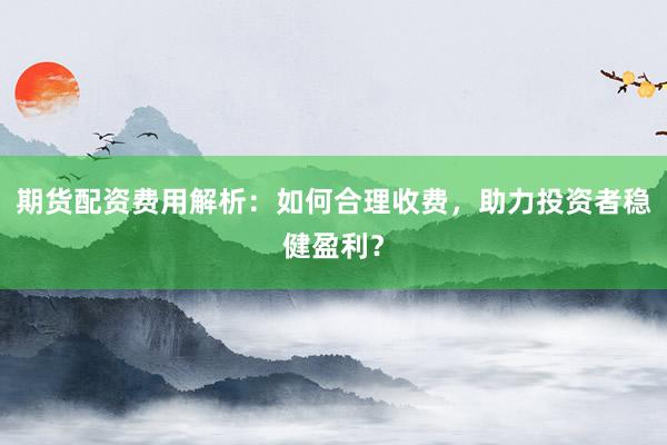 期货配资费用解析：如何合理收费，助力投资者稳健盈利？