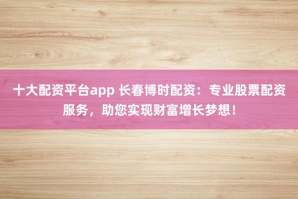 十大配资平台app 长春博时配资：专业股票配资服务，助您实现财富增长梦想！