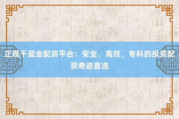 正规千层金配资平台:安全、高效、专科的投资配资奇迹首选