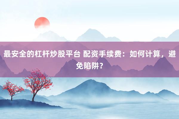 最安全的杠杆炒股平台 配资手续费：如何计算，避免陷阱？