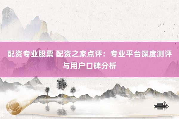 配资专业股票 配资之家点评：专业平台深度测评与用户口碑分析