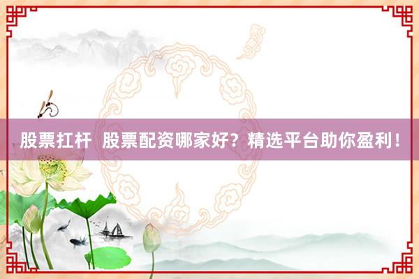 股票扛杆  股票配资哪家好？精选平台助你盈利！