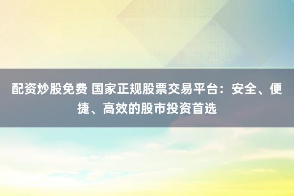 配资炒股免费 国家正规股票交易平台：安全、便捷、高效的股市投资首选