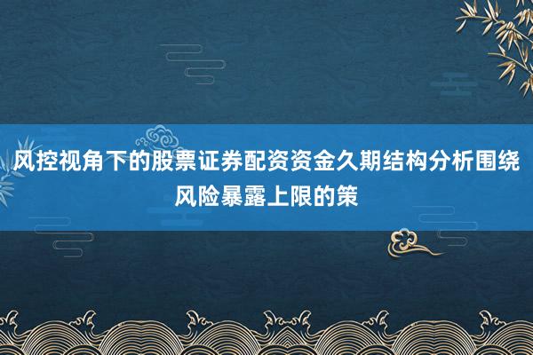 风控视角下的股票证券配资资金久期结构分析围绕风险暴露上限的策