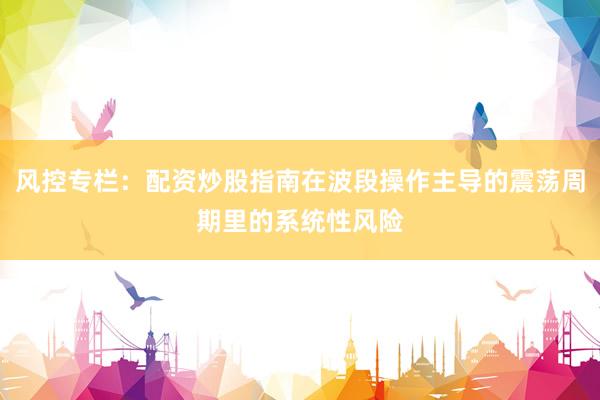 风控专栏：配资炒股指南在波段操作主导的震荡周期里的系统性风险