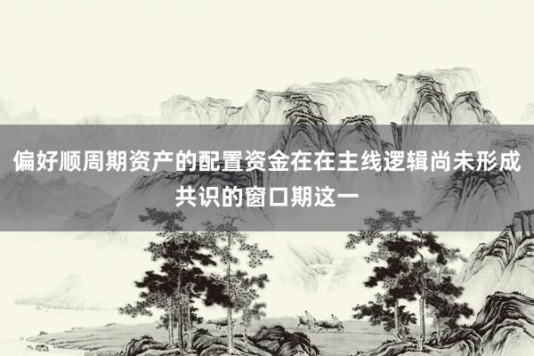 偏好顺周期资产的配置资金在在主线逻辑尚未形成共识的窗口期这一