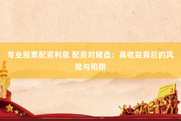 专业股票配资利息 配资对赌盘：高收益背后的风险与陷阱