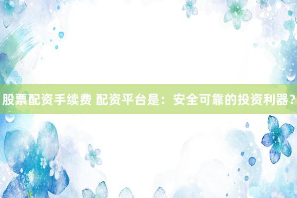 股票配资手续费 配资平台是：安全可靠的投资利器？