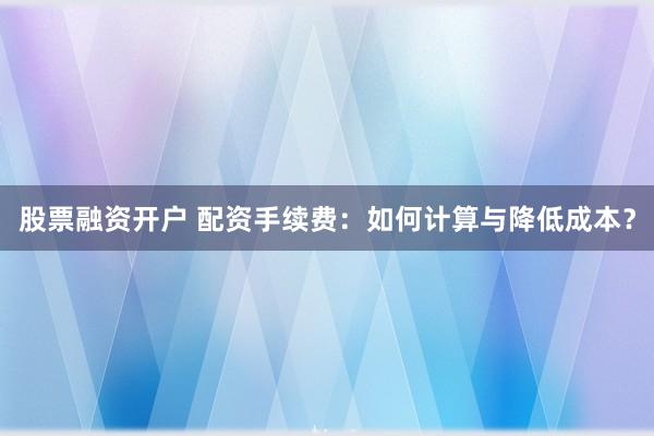 股票融资开户 配资手续费：如何计算与降低成本？