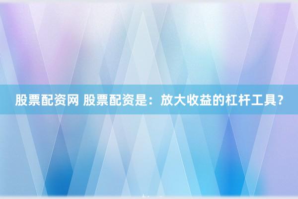 股票配资网 股票配资是：放大收益的杠杆工具？