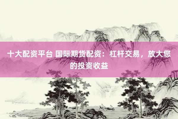 十大配资平台 国际期货配资：杠杆交易，放大您的投资收益