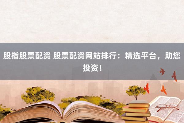 股指股票配资 股票配资网站排行：精选平台，助您投资！