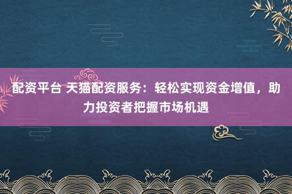 配资平台 天猫配资服务：轻松实现资金增值，助力投资者把握市场机遇