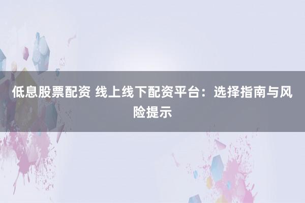 低息股票配资 线上线下配资平台：选择指南与风险提示