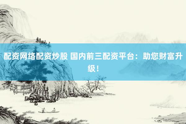 配资网络配资炒股 国内前三配资平台：助您财富升级！