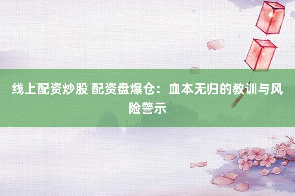 线上配资炒股 配资盘爆仓：血本无归的教训与风险警示