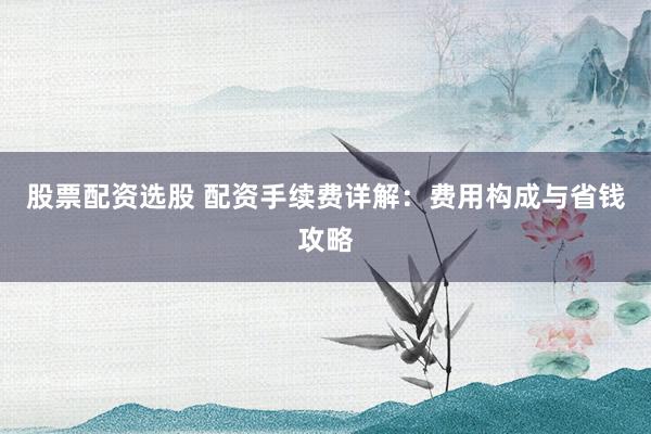 股票配资选股 配资手续费详解：费用构成与省钱攻略