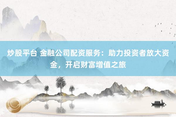 炒股平台 金融公司配资服务：助力投资者放大资金，开启财富增值之旅