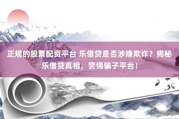 正规的股票配资平台 乐借贷是否涉嫌欺诈？揭秘乐借贷真相，警惕骗子平台！