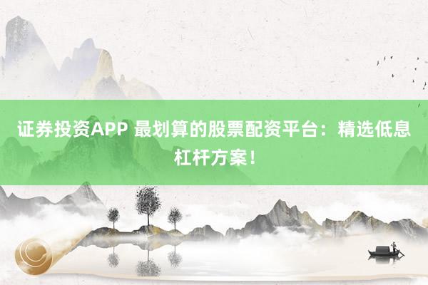 证券投资APP 最划算的股票配资平台：精选低息杠杆方案！