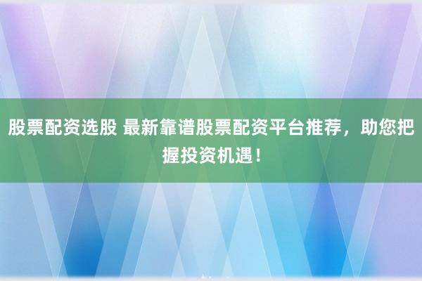 股票配资选股 最新靠谱股票配资平台推荐，助您把握投资机遇！