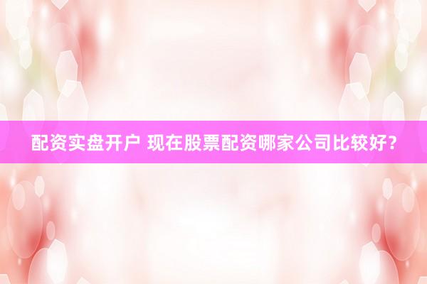 配资实盘开户 现在股票配资哪家公司比较好？