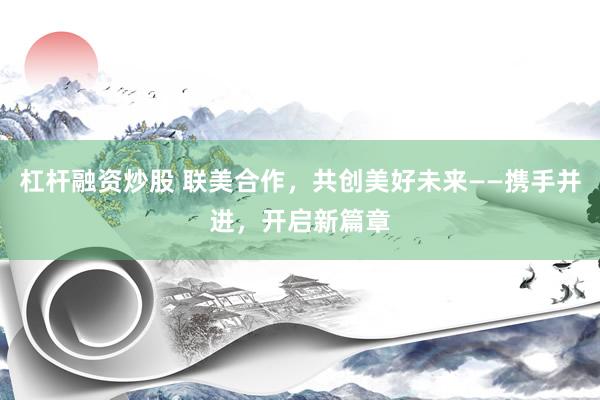 杠杆融资炒股 联美合作,共创美好未来——携手并进,开启新篇章