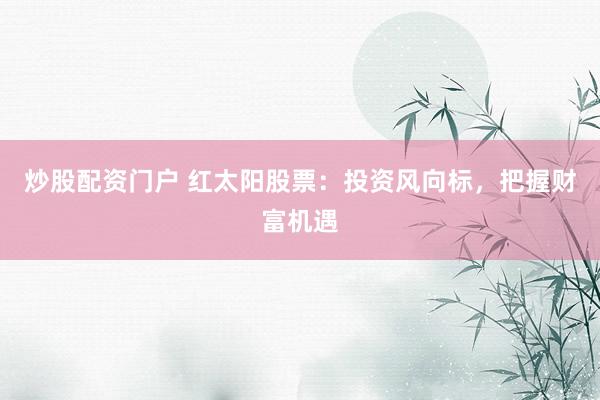 炒股配资门户 红太阳股票：投资风向标，把握财富机遇
