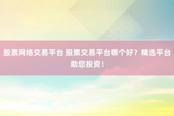 股票网络交易平台 股票交易平台哪个好？精选平台助您投资！