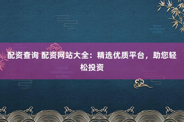 配资查询 配资网站大全：精选优质平台，助您轻松投资