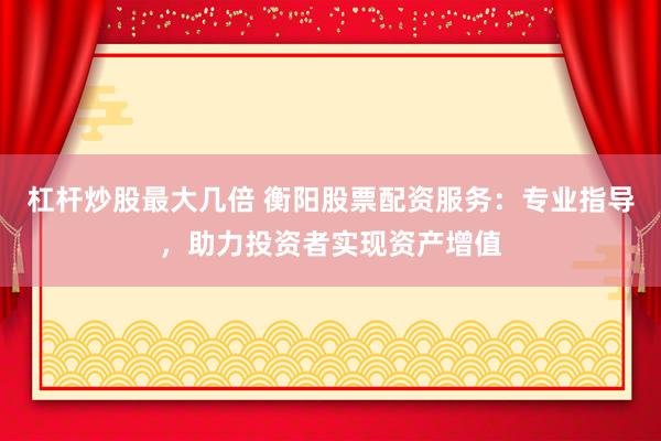 杠杆炒股最大几倍 衡阳股票配资服务：专业指导，助力投资者实现资产增值