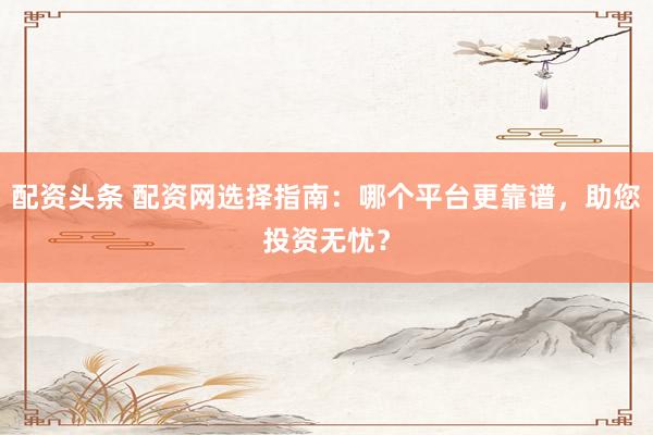 配资头条 配资网选择指南：哪个平台更靠谱，助您投资无忧？