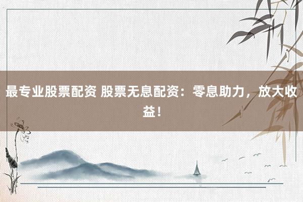 最专业股票配资 股票无息配资：零息助力，放大收益！