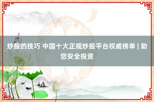 炒股的技巧 中国十大正规炒股平台权威榜单 | 助您安全投资
