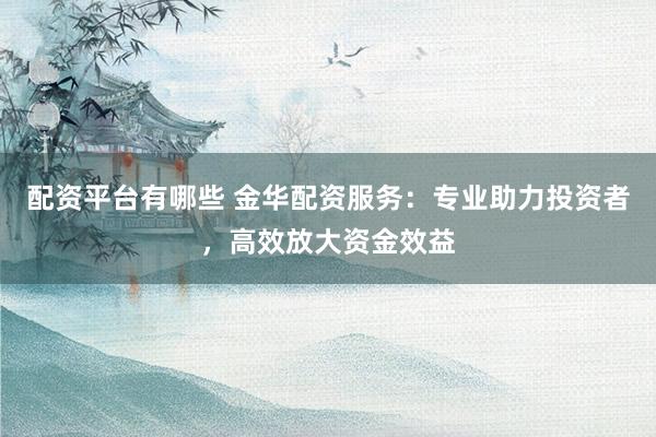 配资平台有哪些 金华配资服务：专业助力投资者，高效放大资金效益