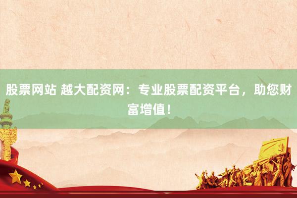 股票网站 越大配资网：专业股票配资平台，助您财富增值！