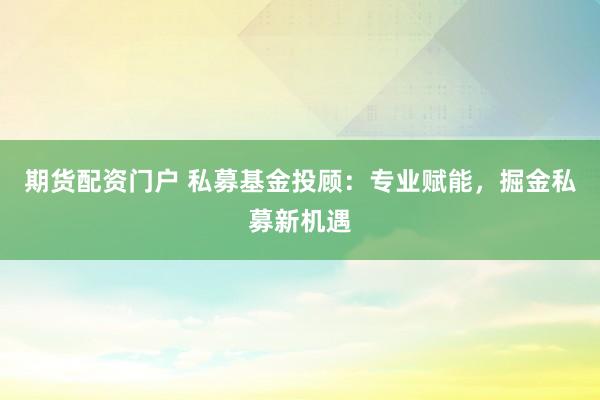 期货配资门户 私募基金投顾：专业赋能，掘金私募新机遇