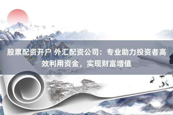 股票配资开户 外汇配资公司：专业助力投资者高效利用资金，实现财富增值