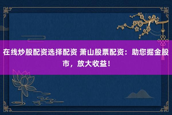 在线炒股配资选择配资 萧山股票配资：助您掘金股市，放大收益！