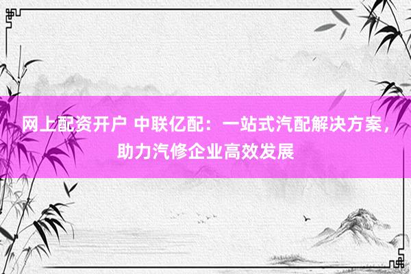 网上配资开户 中联亿配：一站式汽配解决方案，助力汽修企业高效发展