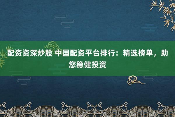 配资资深炒股 中国配资平台排行：精选榜单，助您稳健投资
