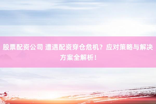 股票配资公司 遭遇配资穿仓危机？应对策略与解决方案全解析！