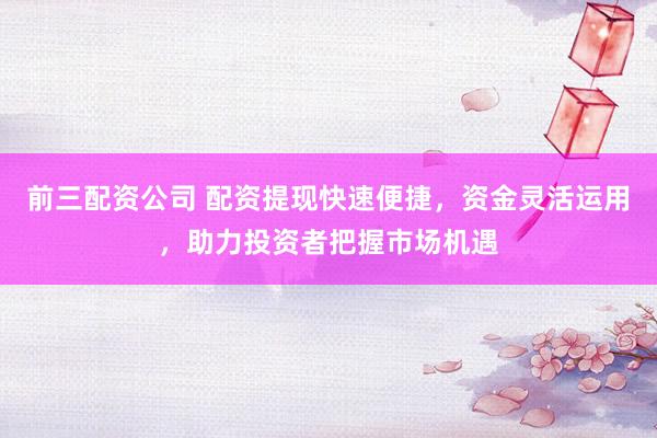 前三配资公司 配资提现快速便捷，资金灵活运用，助力投资者把握市场机遇