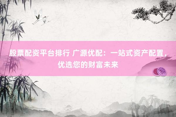 股票配资平台排行 广源优配：一站式资产配置，优选您的财富未来