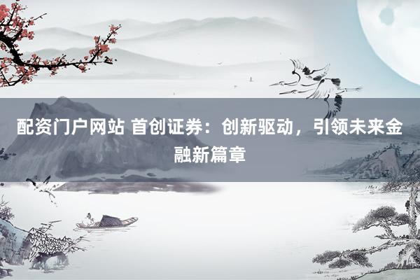 配资门户网站 首创证券：创新驱动，引领未来金融新篇章