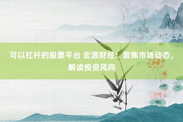 可以杠杆的股票平台 宏源财经：聚焦市场动态，解读投资风向