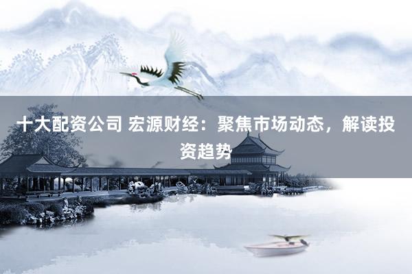 十大配资公司 宏源财经：聚焦市场动态，解读投资趋势