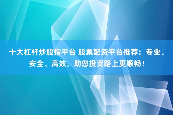 十大杠杆炒股指平台 股票配资平台推荐：专业、安全、高效，助您投资路上更顺畅！