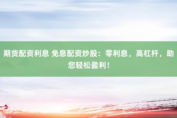 期货配资利息 免息配资炒股：零利息，高杠杆，助您轻松盈利！